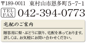 189-0011 東京都東村山市恩多町5-7-1　TEL/FAX：042-394-0773　宅配のご案内 - 贈答用に梨・ぶどうに限り、宅配を承っております。詳しくはお気軽にお問い合わせください。